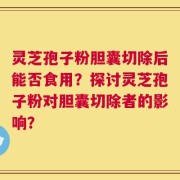 灵芝孢子粉胆囊切除后能否食用？探讨灵芝孢子粉对胆囊切除者的影响？