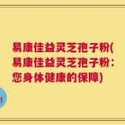 易康佳益灵芝孢子粉(易康佳益灵芝孢子粉：您身体健康的保障)