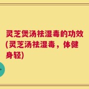 灵芝煲汤祛湿毒的功效(灵芝汤祛湿毒，体健身轻)