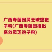 广西寿菌园灵芝破壁孢子粉(广西寿菌园推出高效灵芝孢子粉)