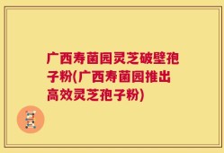 广西寿菌园灵芝破壁孢子粉(广西寿菌园推出高效灵芝孢子粉)