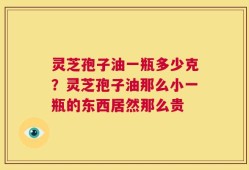 灵芝孢子油一瓶多少克？灵芝孢子油那么小一瓶的东西居然那么贵