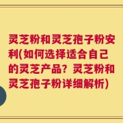灵芝粉和灵芝孢子粉安利(如何选择适合自己的灵芝产品？灵芝粉和灵芝孢子粉详细解析)