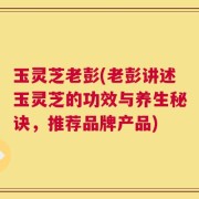 玉灵芝老彭(老彭讲述玉灵芝的功效与养生秘诀，推荐品牌产品)