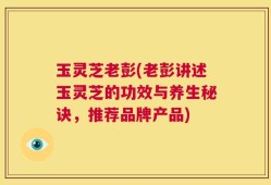 玉灵芝老彭(老彭讲述玉灵芝的功效与养生秘诀，推荐品牌产品)