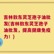 吉林敖东灵芝孢子油批发(吉林敖东灵芝孢子油批发，提高健康免疫力！)