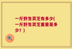 一斤野生灵芝有多少(一斤野生灵芝重量是多少？)