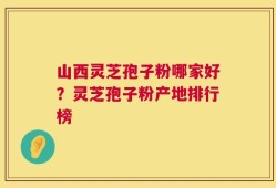 山西灵芝孢子粉哪家好？灵芝孢子粉产地排行榜