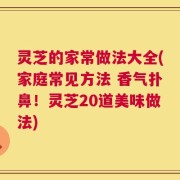 灵芝的家常做法大全(家庭常见方法 香气扑鼻！灵芝20道美味做法)