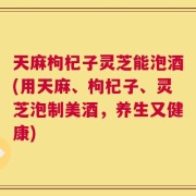 天麻枸杞子灵芝能泡酒(用天麻、枸杞子、灵芝泡制美酒，养生又健康)