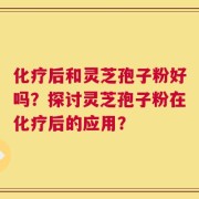 化疗后和灵芝孢子粉好吗？探讨灵芝孢子粉在化疗后的应用？
