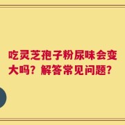 吃灵芝孢子粉尿味会变大吗？解答常见问题？