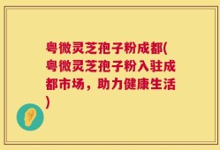 粤微灵芝孢子粉成都(粤微灵芝孢子粉入驻成都市场，助力健康生活)