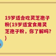 19岁适合吃灵芝孢子粉(19岁适宜食用灵芝孢子粉，你了解吗？)