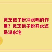 灵芝孢子粉冲水喝的作用？灵芝孢子粉开水还是温水泡
