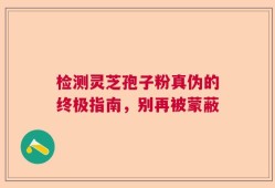 检测灵芝孢子粉真伪的终极指南，别再被蒙蔽