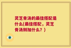 灵芝骨汤的最佳搭配是什么(最佳搭配，灵芝骨汤别加什么？)