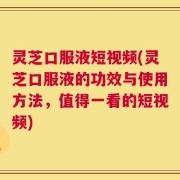 灵芝口服液短视频(灵芝口服液的功效与使用方法，值得一看的短视频)