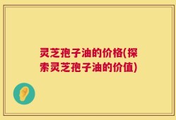 灵芝孢子油的价格(探索灵芝孢子油的价值)