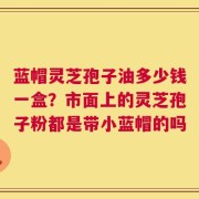 蓝帽灵芝孢子油多少钱一盒？市面上的灵芝孢子粉都是带小蓝帽的吗