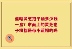 蓝帽灵芝孢子油多少钱一盒？市面上的灵芝孢子粉都是带小蓝帽的吗