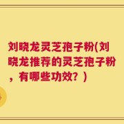 刘晓龙灵芝孢子粉(刘晓龙推荐的灵芝孢子粉，有哪些功效？)