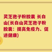 灵芝孢子粉胶囊 长白山(长白山灵芝孢子粉胶囊：提高免疫力、促进健康)