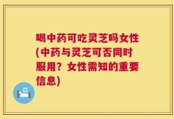 喝中药可吃灵芝吗女性(中药与灵芝可否同时服用？女性需知的重要信息)