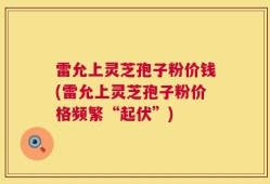 雷允上灵芝孢子粉价钱(雷允上灵芝孢子粉价格频繁“起伏”)
