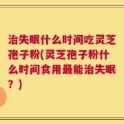 治失眠什么时间吃灵芝孢子粉(灵芝孢子粉什么时间食用最能治失眠？)