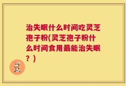 治失眠什么时间吃灵芝孢子粉(灵芝孢子粉什么时间食用最能治失眠？)