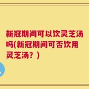 新冠期间可以饮灵芝汤吗(新冠期间可否饮用灵芝汤？)