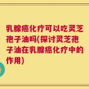 乳腺癌化疗可以吃灵芝孢子油吗(探讨灵芝孢子油在乳腺癌化疗中的作用)