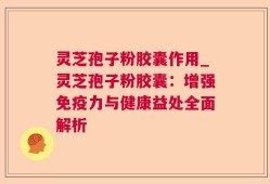 灵芝孢子粉胶囊作用_灵芝孢子粉胶囊：增强免疫力与健康益处全面解析