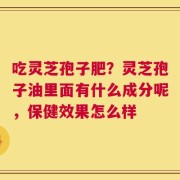 吃灵芝孢子肥？灵芝孢子油里面有什么成分呢，保健效果怎么样