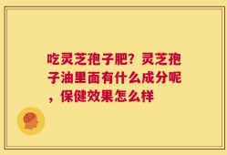 吃灵芝孢子肥？灵芝孢子油里面有什么成分呢，保健效果怎么样