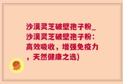 沙漠灵芝破壁孢子粉_沙漠灵芝破壁孢子粉：高效吸收，增强免疫力，天然健康之选)