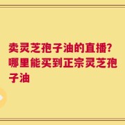 卖灵芝孢子油的直播？哪里能买到正宗灵芝孢子油