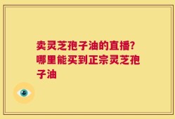卖灵芝孢子油的直播？哪里能买到正宗灵芝孢子油
