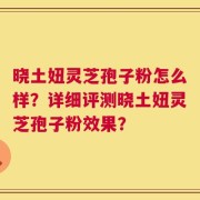 晓土妞灵芝孢子粉怎么样？详细评测晓土妞灵芝孢子粉效果？