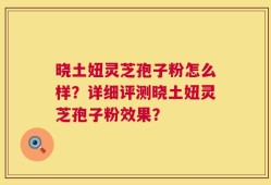 晓土妞灵芝孢子粉怎么样？详细评测晓土妞灵芝孢子粉效果？