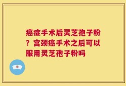 癌症手术后灵芝孢子粉？宫颈癌手术之后可以服用灵芝孢子粉吗