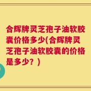 合辉牌灵芝孢子油软胶囊价格多少(合辉牌灵芝孢子油软胶囊的价格是多少？)