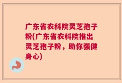 广东省农科院灵芝孢子粉(广东省农科院推出灵芝孢子粉，助你强健身心)