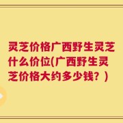 灵芝价格广西野生灵芝什么价位(广西野生灵芝价格大约多少钱？)