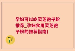 孕妇可以吃灵芝孢子粉推荐_孕妇食用灵芝孢子粉的推荐指南)