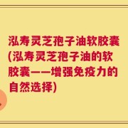 泓寿灵芝孢子油软胶囊(泓寿灵芝孢子油的软胶囊——增强免疫力的自然选择)