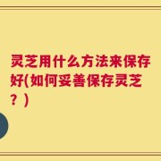 灵芝用什么方法来保存好(如何妥善保存灵芝？)