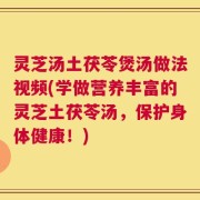 灵芝汤土茯苓煲汤做法视频(学做营养丰富的灵芝土茯苓汤，保护身体健康！)