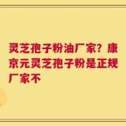 灵芝孢子粉油厂家？康京元灵芝孢子粉是正规厂家不